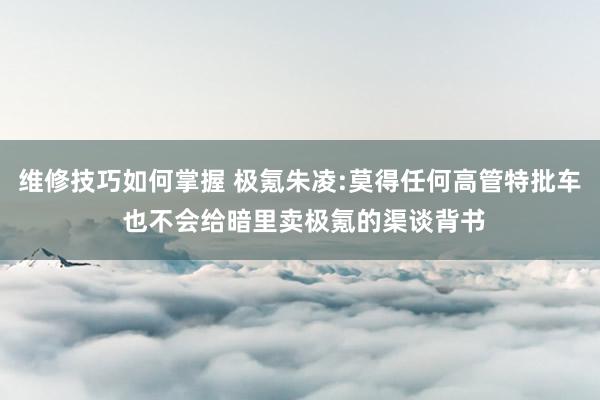 维修技巧如何掌握 极氪朱凌:莫得任何高管特批车 也不会给暗里卖极氪的渠谈背书