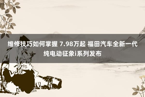 维修技巧如何掌握 7.98万起 福田汽车全新一代纯电动征象i系列发布