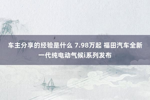 车主分享的经验是什么 7.98万起 福田汽车全新一代纯电动气候i系列发布