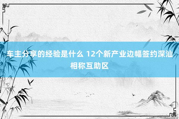 车主分享的经验是什么 12个新产业边幅签约深汕相称互助区