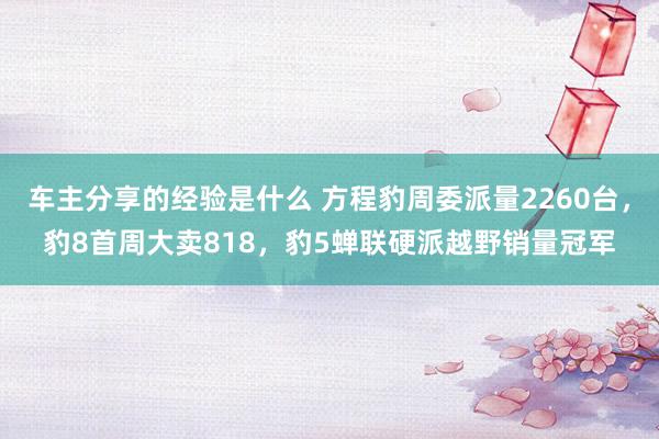 车主分享的经验是什么 方程豹周委派量2260台，豹8首周大卖818，豹5蝉联硬派越野销量冠军