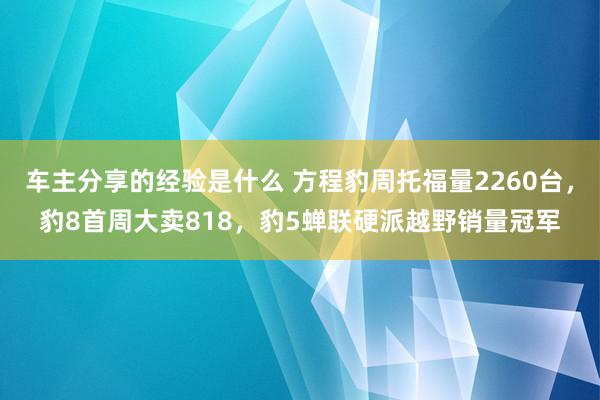 车主分享的经验是什么 方程豹周托福量2260台，豹8首周大卖818，豹5蝉联硬派越野销量冠军