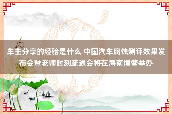 车主分享的经验是什么 中国汽车腐蚀测评效果发布会暨老师时刻疏通会将在海南博鳌举办