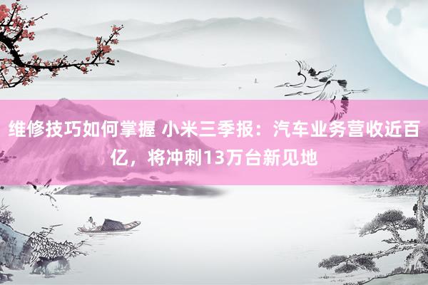 维修技巧如何掌握 小米三季报：汽车业务营收近百亿，将冲刺13万台新见地