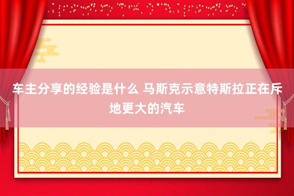 车主分享的经验是什么 马斯克示意特斯拉正在斥地更大的汽车