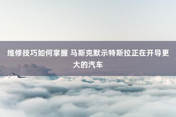 维修技巧如何掌握 马斯克默示特斯拉正在开导更大的汽车