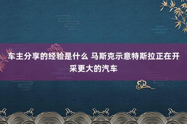 车主分享的经验是什么 马斯克示意特斯拉正在开采更大的汽车