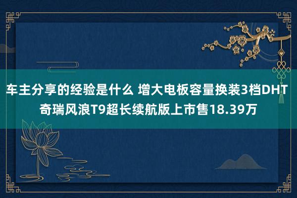 车主分享的经验是什么 增大电板容量换装3档DHT 奇瑞风浪T9超长续航版上市售18.39万