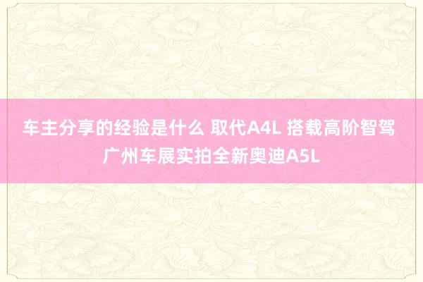 车主分享的经验是什么 取代A4L 搭载高阶智驾 广州车展实拍全新奥迪A5L