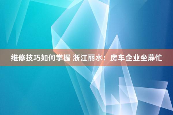 维修技巧如何掌握 浙江丽水：房车企业坐蓐忙