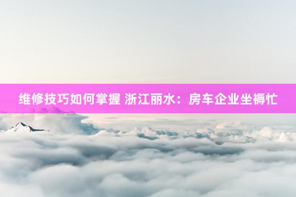 维修技巧如何掌握 浙江丽水：房车企业坐褥忙