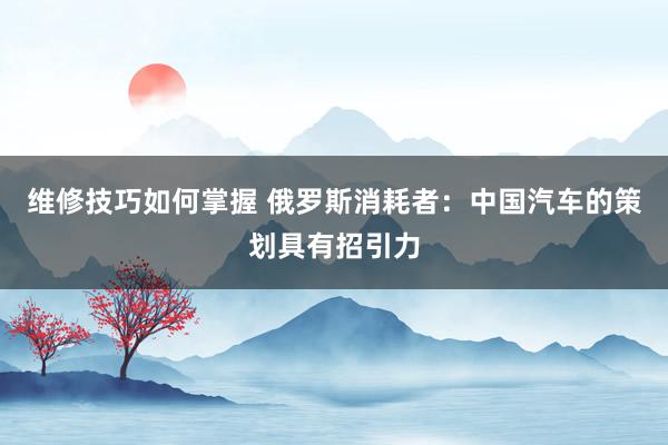 维修技巧如何掌握 俄罗斯消耗者：中国汽车的策划具有招引力