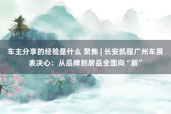 车主分享的经验是什么 聚焦 | 长安凯程广州车展表决心：从品牌到居品全面向“新”