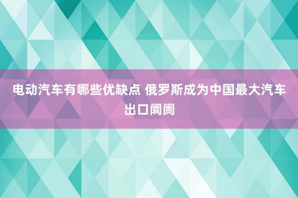 电动汽车有哪些优缺点 俄罗斯成为中国最大汽车出口阛阓