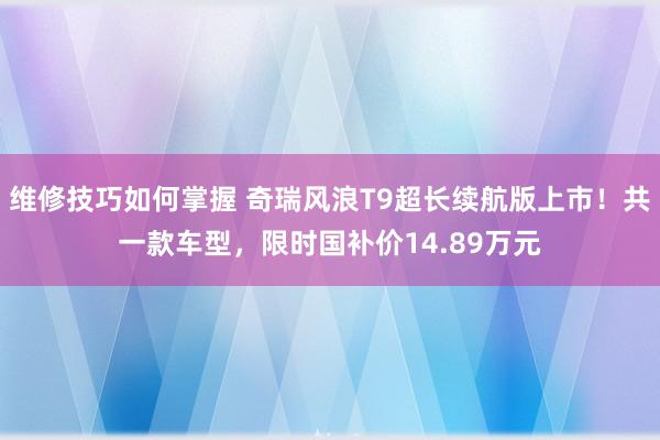 维修技巧如何掌握 奇瑞风浪T9超长续航版上市！共一款车型，限时国补价14.89万元