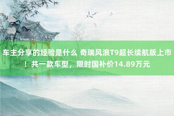 车主分享的经验是什么 奇瑞风浪T9超长续航版上市！共一款车型，限时国补价14.89万元